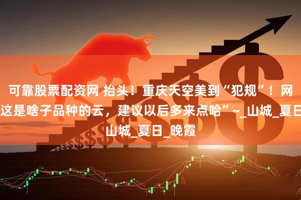 可靠股票配资网 抬头！重庆天空美到“犯规”！网友：“这是啥子品种的云，建议以后多来点哈”~_山城_夏日_晚霞
