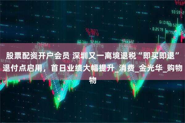 股票配资开户会员 深圳又一离境退税“即买即退”退付点启用，首日业绩大幅提升_消费_金光华_购物