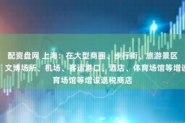 配资盘网 上海：在大型商圈、步行街、旅游景区、度假区、文博场所、机场、客运港口、酒店、体育场馆等增设退税商店
