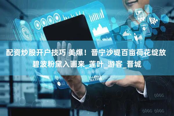 配资炒股开户技巧 美爆！晋宁沙堤百亩荷花绽放 碧波粉黛入画来_莲叶_游客_晋城