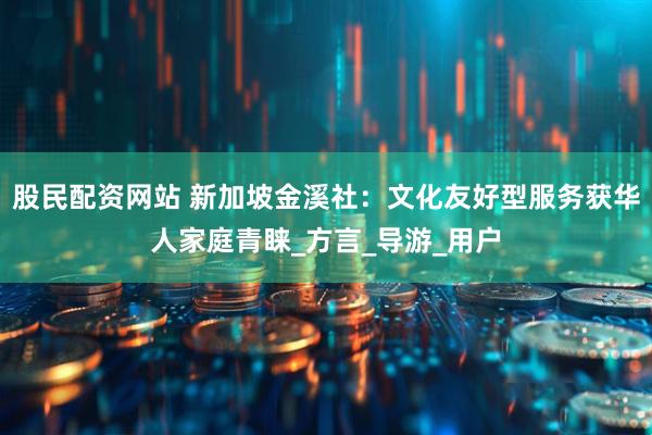 股民配资网站 新加坡金溪社：文化友好型服务获华人家庭青睐_方言_导游_用户