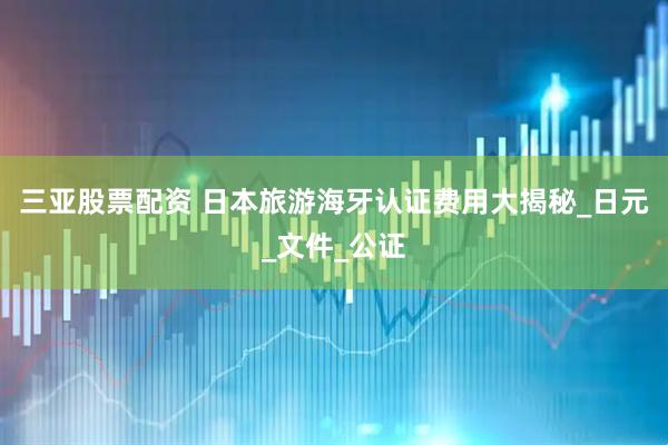 三亚股票配资 日本旅游海牙认证费用大揭秘_日元_文件_公证