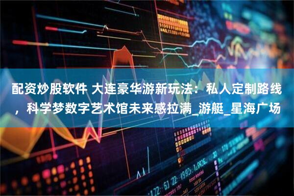 配资炒股软件 大连豪华游新玩法：私人定制路线，科学梦数字艺术馆未来感拉满_游艇_星海广场