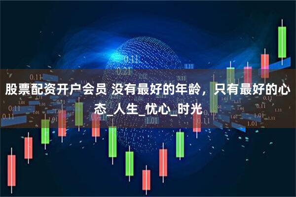 股票配资开户会员 没有最好的年龄，只有最好的心态_人生_忧心_时光