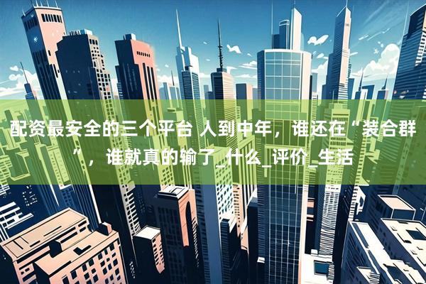 配资最安全的三个平台 人到中年，谁还在“装合群”，谁就真的输了_什么_评价_生活
