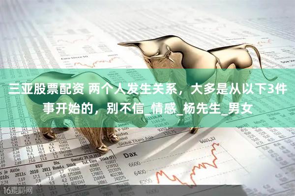 三亚股票配资 两个人发生关系，大多是从以下3件事开始的，别不信_情感_杨先生_男女