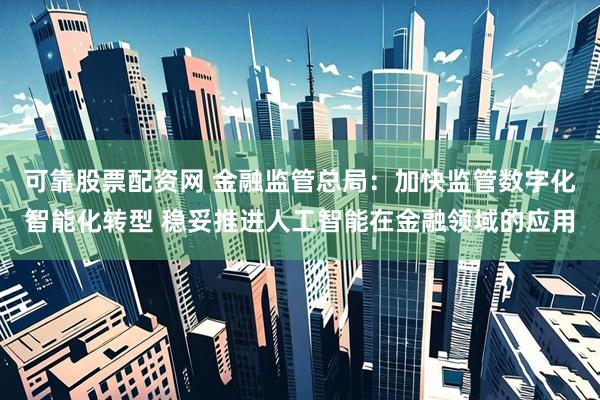 可靠股票配资网 金融监管总局：加快监管数字化智能化转型 稳妥推进人工智能在金融领域的应用
