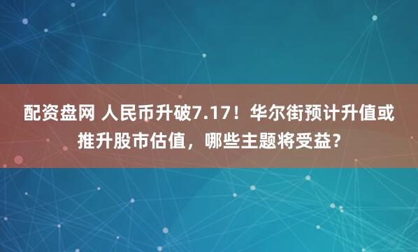 配资盘网 人民币升破7.17！华尔街预计升值或推升股市估值，哪些主题将受益？