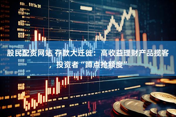 股民配资网站 存款大迁徙：高收益理财产品揽客，投资者“蹲点抢额度”
