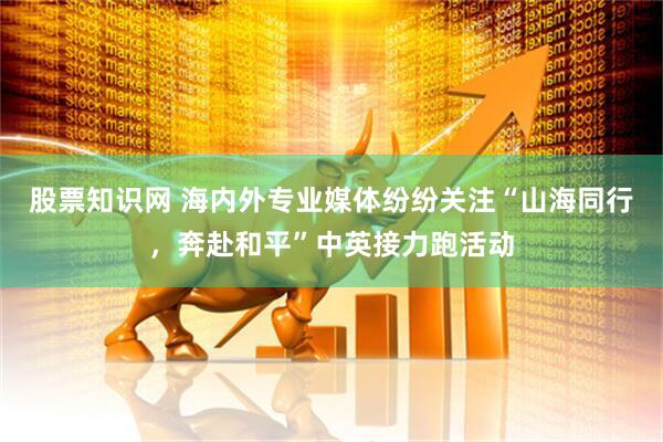 股票知识网 海内外专业媒体纷纷关注“山海同行，奔赴和平”中英接力跑活动