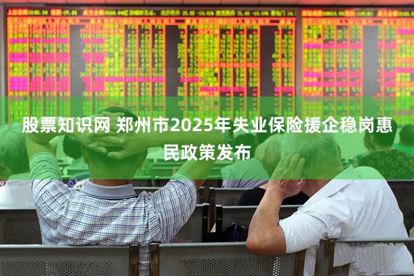 股票知识网 郑州市2025年失业保险援企稳岗惠民政策发布