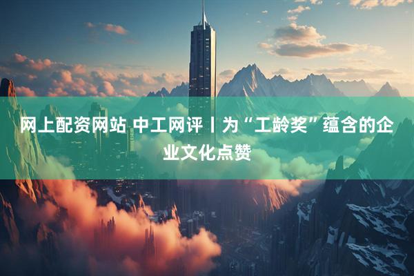 网上配资网站 中工网评丨为“工龄奖”蕴含的企业文化点赞