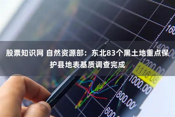 股票知识网 自然资源部：东北83个黑土地重点保护县地表基质调查完成