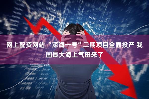 网上配资网站 “深海一号”二期项目全面投产 我国最大海上气田来了
