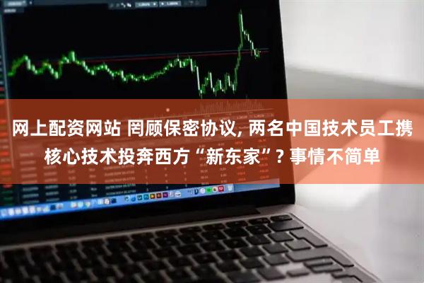 网上配资网站 罔顾保密协议, 两名中国技术员工携核心技术投奔西方“新东家”? 事情不简单