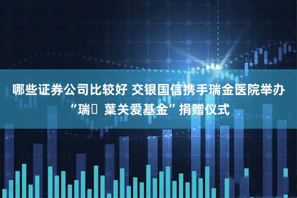 哪些证券公司比较好 交银国信携手瑞金医院举办“瑞・葉关爱基金”捐赠仪式