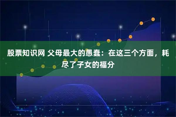 股票知识网 父母最大的愚蠢：在这三个方面，耗尽了子女的福分