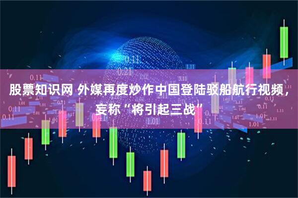 股票知识网 外媒再度炒作中国登陆驳船航行视频，妄称“将引起三战”