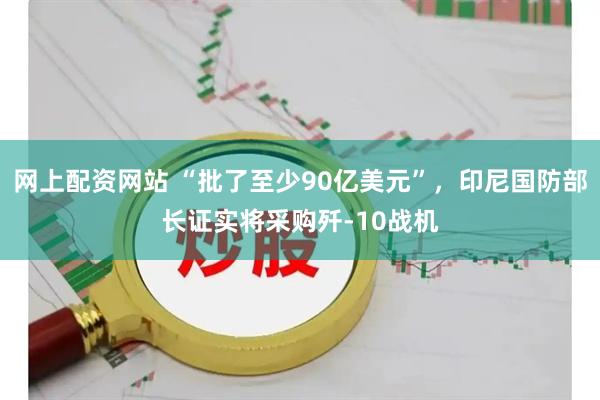 网上配资网站 “批了至少90亿美元”，印尼国防部长证实将采购歼-10战机