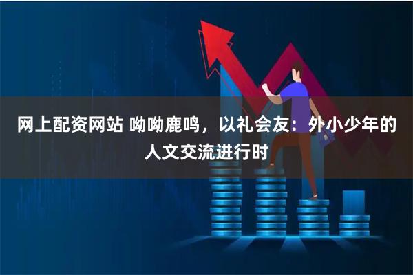 网上配资网站 呦呦鹿鸣，以礼会友：外小少年的人文交流进行时
