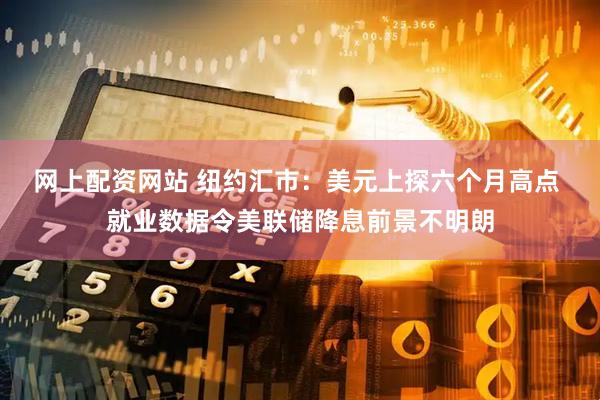 网上配资网站 纽约汇市：美元上探六个月高点 就业数据令美联储降息前景不明朗