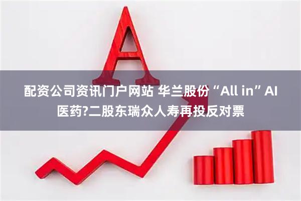 配资公司资讯门户网站 华兰股份“All in”AI医药?二股东瑞众人寿再投反对票
