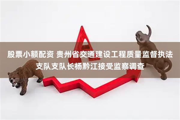 股票小额配资 贵州省交通建设工程质量监督执法支队支队长杨黔江接受监察调查