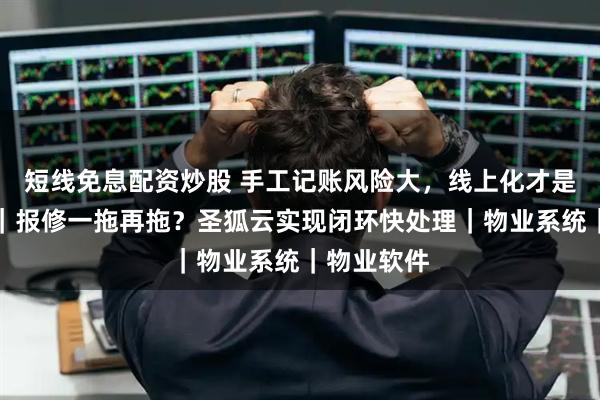 短线免息配资炒股 手工记账风险大，线上化才是正规管理｜报修一拖再拖？圣狐云实现闭环快处理｜物业系统｜物业软件