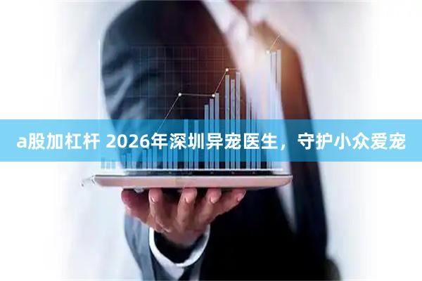 a股加杠杆 2026年深圳异宠医生，守护小众爱宠