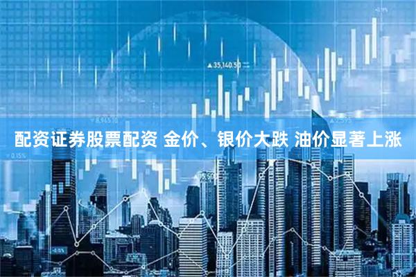 配资证券股票配资 金价、银价大跌 油价显著上涨