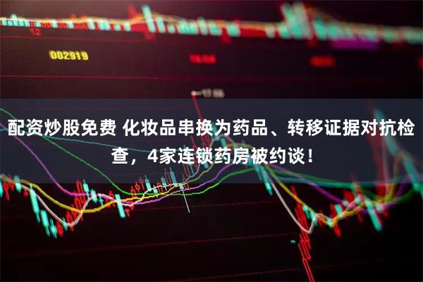 配资炒股免费 化妆品串换为药品、转移证据对抗检查，4家连锁药房被约谈！