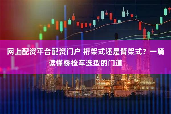 网上配资平台配资门户 桁架式还是臂架式？一篇读懂桥检车选型的门道