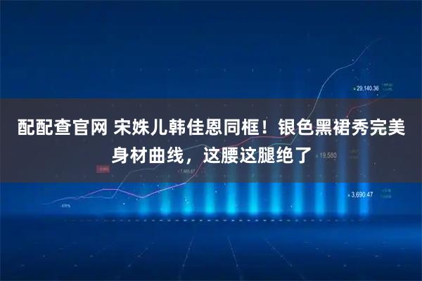 配配查官网 宋姝儿韩佳恩同框!银色黑裙秀完美身材曲线,这腰这腿绝了