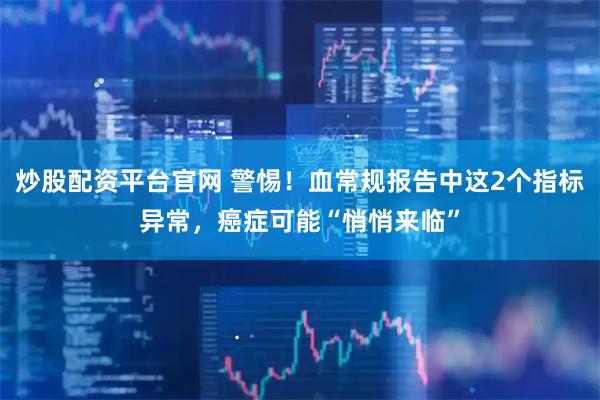 炒股配资平台官网 警惕！血常规报告中这2个指标异常，癌症可能“悄悄来临”