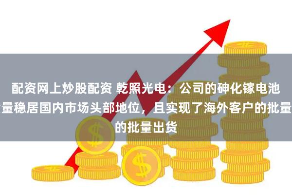 配资网上炒股配资 乾照光电：公司的砷化镓电池出货量稳居国内市场头部地位，且实现了海外客户的批量出货