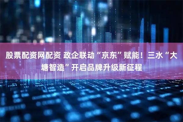 股票配资网配资 政企联动“京东”赋能！三水“大塘智造”开启品牌升级新征程