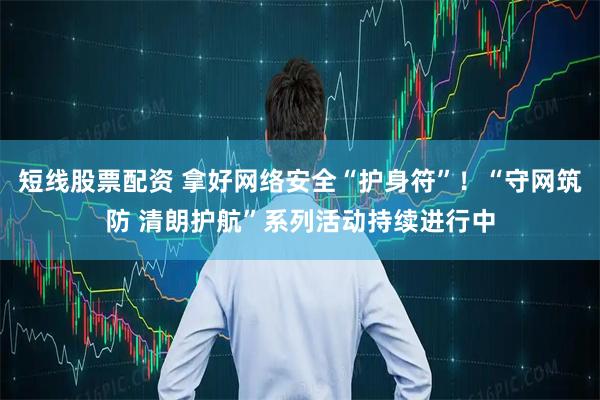 短线股票配资 拿好网络安全“护身符”！“守网筑防 清朗护航”系列活动持续进行中