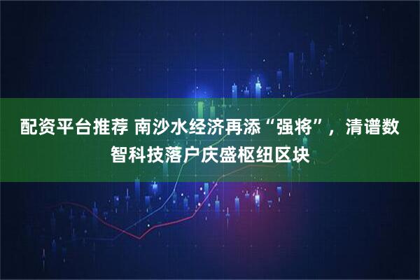 配资平台推荐 南沙水经济再添“强将”，清谱数智科技落户庆盛枢纽区块