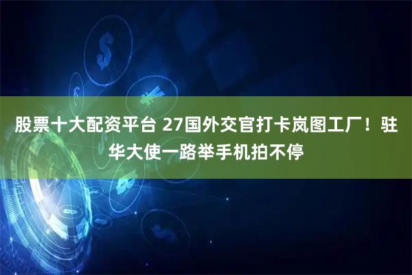股票十大配资平台 27国外交官打卡岚图工厂！驻华大使一路举手机拍不停