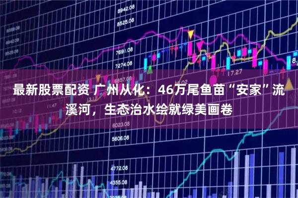 最新股票配资 广州从化：46万尾鱼苗“安家”流溪河，生态治水绘就绿美画卷