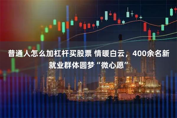 普通人怎么加杠杆买股票 情暖白云，400余名新就业群体圆梦“微心愿”